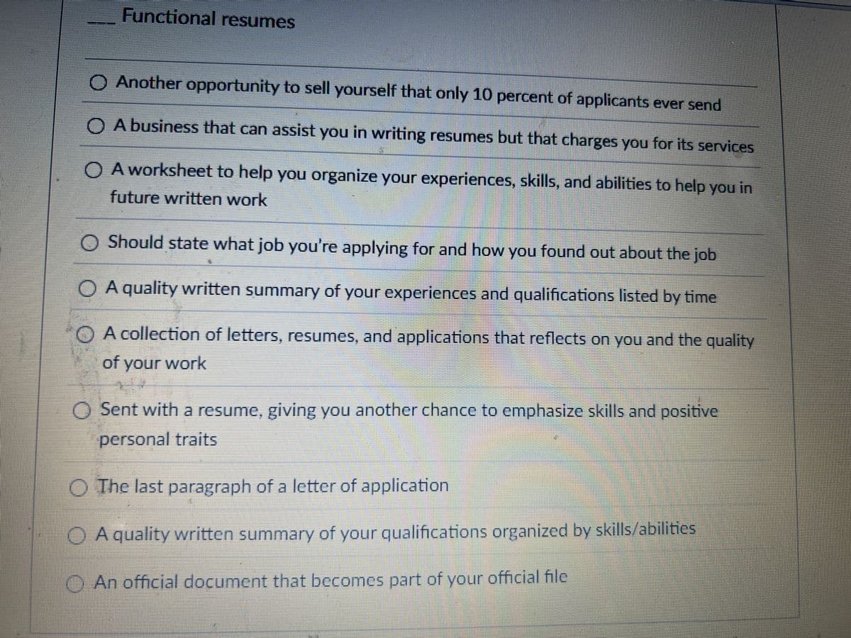 Functional resumes
◇ Another opportunity to sell yourself that only 10 percent of applicants ever send
A business that can assist you in writing resumes but that charges you for its services
○ A worksheet to help you organize your experiences, skills, and abilities to help you in
future written work
O Should state what job you're applying for and how you found out about the job
OA quality written summary of your experiences and qualifications listed by time
OA collection of letters, resumes, and applications that reflects on you and the quality
of your work
O Sent with a resume, giving you another chance to emphasize skills and positive
personal traits
O The last paragraph of a letter of application
OA quality written summary of your qualifications organized by skills/abilities
An official document that becomes part of your official file