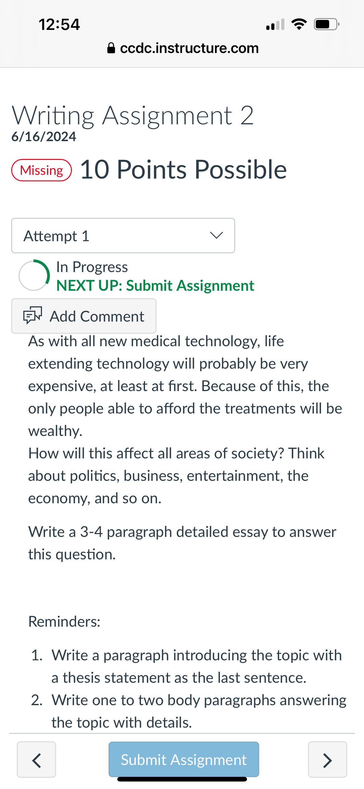 12:54
⚫ ccdc.instructure.com
Writing Assignment 2
6/16/2024
Missing 10 Points Possible
•))
Attempt 1
In Progress
NEXT UP: Submit Assignment
Add Comment
As with all new medical technology, life
extending technology will probably be very
expensive, at least at first. Because of this, the
only people able to afford the treatments will be
wealthy.
How will this affect all areas of society? Think
about politics, business, entertainment, the
economy, and so on.
Write a 3-4 paragraph detailed essay to answer
this question.
Reminders:
1. Write a paragraph introducing the topic with
a thesis statement as the last sentence.
2. Write one to two body paragraphs answering
the topic with details.
<
Submit Assignment
>