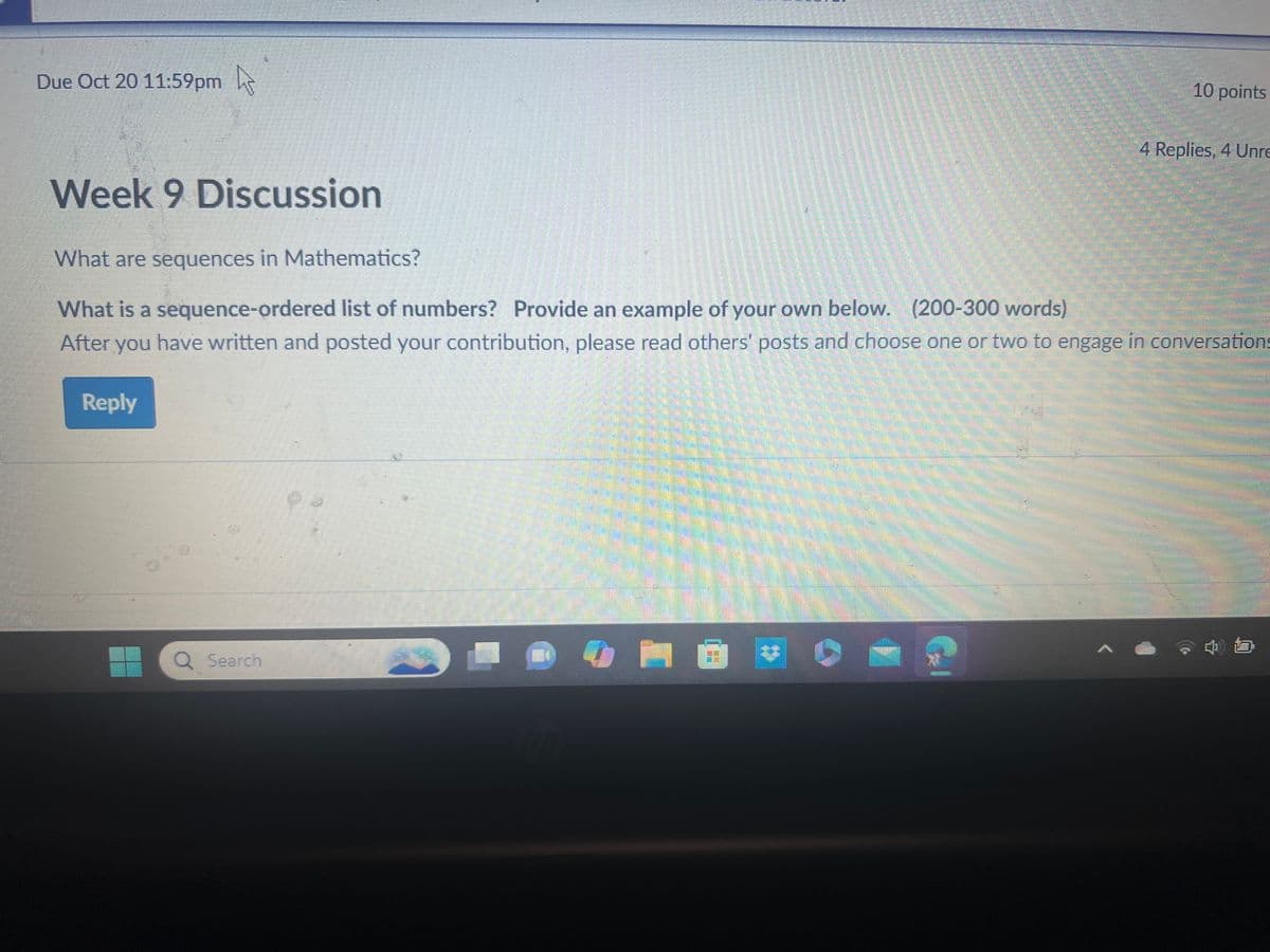 Due Oct 20 11:59pm
10 points
4 Replies, 4 Unre
Week 9 Discussion
What are sequences in Mathematics?
What is a sequence-ordered list of numbers? Provide an example of your own below. (200-300 words)
After you have written and posted your contribution, please read others' posts and choose one or two to engage in conversations
Reply
Q Search
hp