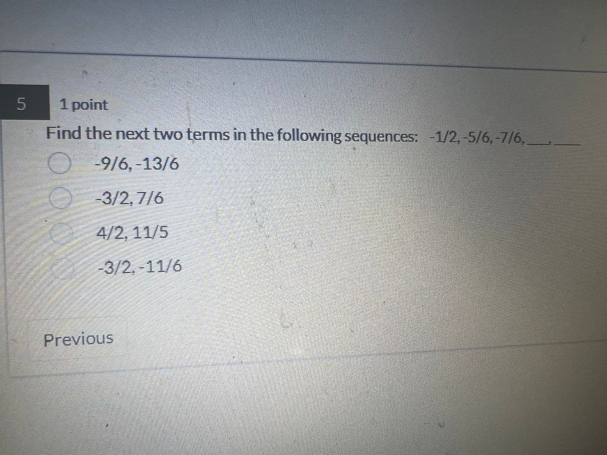 5
1 point
Find the next two terms in the following sequences: -1/2, -5/6, -7/6,
O
-9/6, -13/6
-3/2,7/6
4/2, 11/5
-3/2,-11/6
Previous
