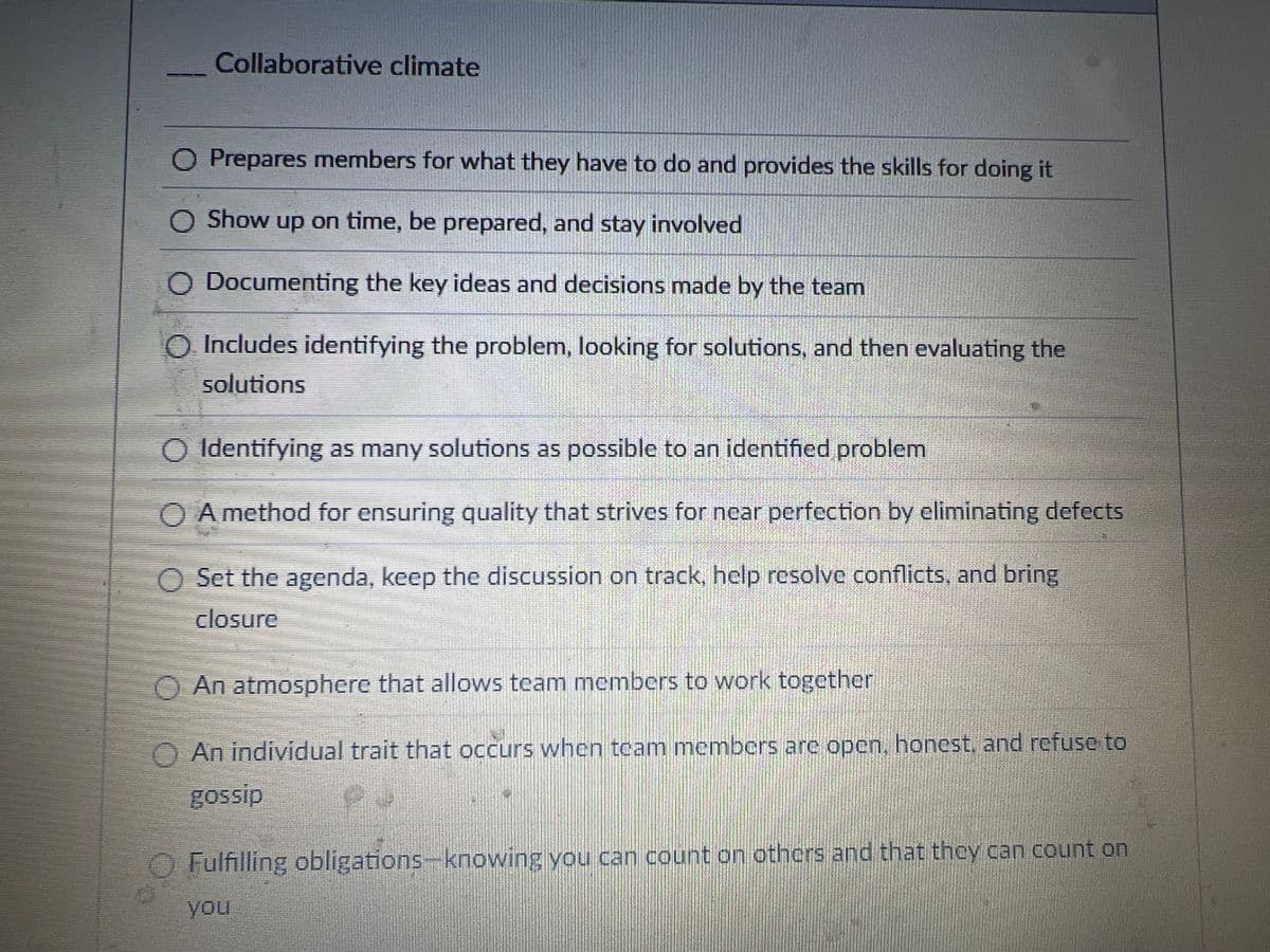 Collaborative climate
O Prepares members for what they have to do and provides the skills for doing it
Show up on time, be prepared, and stay involved
◇ Documenting the key ideas and decisions made by the team
O Includes identifying the problem, looking for solutions, and then evaluating the
solutions
Identifying as many solutions as possible to an identified problem
○ A method for ensuring quality that strives for near perfection by eliminating defects
O Set the agenda, keep the discussion on track, help resolve conflicts, and bring
closure
An atmosphere that allows team members to work together
An individual trait that occurs when team members are open, honest, and refuse to
gossip
Fulfilling obligations-knowing you can count on others and that they can count on
you