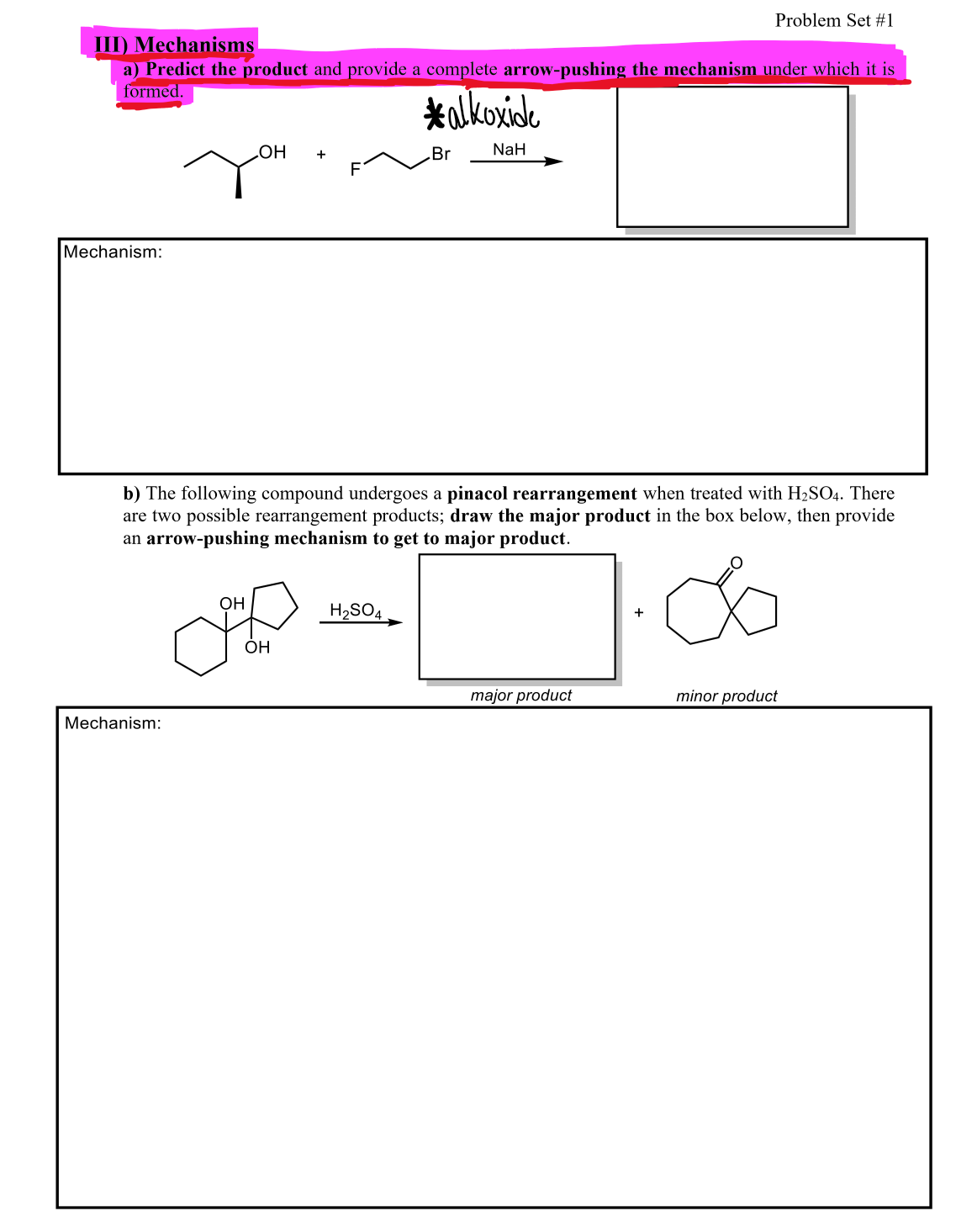 III) Mechanisms
a) Predict the product and provide a complete arrow-pushing the mechanism under which it is
formed.
*alkoxide
Mechanism:
Mechanism:
OH +
OH
b) The following compound undergoes a pinacol rearrangement when treated with H₂SO4. There
are two possible rearrangement products; draw the major product in the box below, then provide
an arrow-pushing mechanism to get to major product.
&
OH
Br
H₂SO4
NaH
Problem Set #1
major product
+
minor product