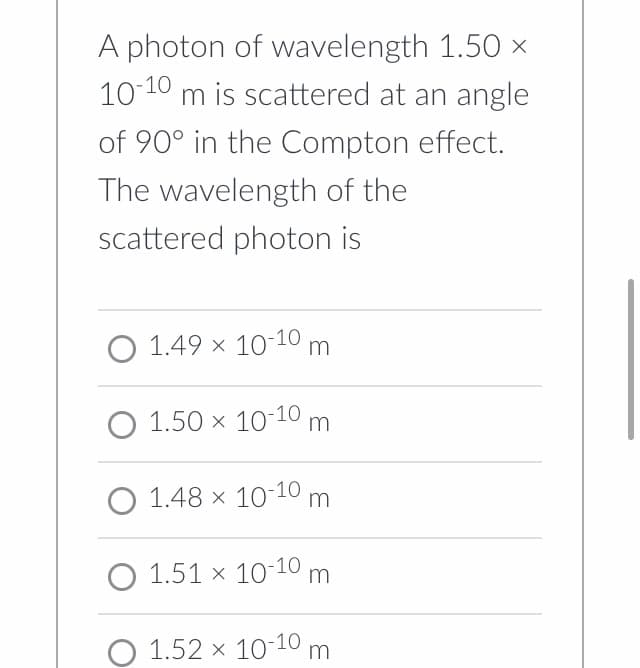 A photon of wavelength 1.50 ×
10-10 m is scattered at an angle
of 90° in the Compton effect.
The wavelength of the
scattered photon is
O 1.49 × 10-10 m
O 1.50 × 10-10 m
O 1.48 × 10-10 m
O 1.51 x 10-10 m
O 1.52 x 10-10 m
