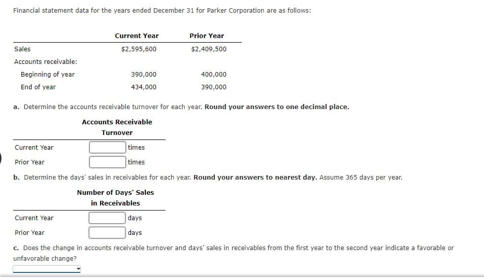 Financial statement data for the years ended December 31 for Parker Corporation are as follows:
Sales
Accounts receivable:
Beginning of year
End of year
Current Year
Current Year
$2,595,600
Current Year
390,000
434,000
a. Determine the accounts receivable turnover for each year. Round your answers to one decimal place.
Accounts Receivable
Turnover
times
times
Prior Year
$2,409,500
400,000
390,000
Prior Year
b. Determine the days' sales in receivables for each year. Round your answers to nearest day. Assume 365 days per year.
Number of Days' Sales
in Receivables
days
days
Prior Year
c. Does the change in accounts receivable turnover and days' sales in receivables from the first year to the second year indicate a favorable or
unfavorable change?