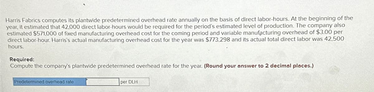 Harris Fabrics computes its plantwide predetermined overhead rate annually on the basis of direct labor-hours. At the beginning of the
year, it estimated that 42,000 direct labor-hours would be required for the period's estimated level of production. The company also
estimated $571,000 of fixed manufacturing overhead cost for the coming period and variable manufacturing overhead of $3.00 per
direct labor-hour. Harris's actual manufacturing overhead cost for the year was $773,298 and its actual total direct labor was 42,500
hours.
Required:
Compute the company's plantwide predetermined overhead rate for the year. (Round your answer to 2 decimal places.)
Predetermined overhead rate
per DLH