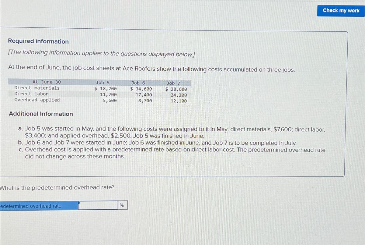 Required information
[The following information applies to the questions displayed below.]
At the end of June, the job cost sheets at Ace Roofers show the following costs accumulated on three jobs.
At June 30
Direct materials
Direct labor
Overhead applied
Additional Information
Job 5
$ 18,200
11, 200
5,600
What is the predetermined overhead rate?
edetermined overhead rate
Job 6
$ 34,600
17,400
8,700
a. Job 5 was started in May, and the following costs were assigned to it in May: direct materials, $7,600; direct labor,
$3,400, and applied overhead, $2,500. Job 5 was finished in June.
Job 7
$ 28,600
24,200
12,100
b. Job 6 and Job 7 were started in June; Job 6 was finished in June, and Job 7 is to be completed in July.
c. Overhead cost is applied with a predetermined rate based on direct labor cost. The predetermined overhead rate
did not change across these months.
%
Check my work