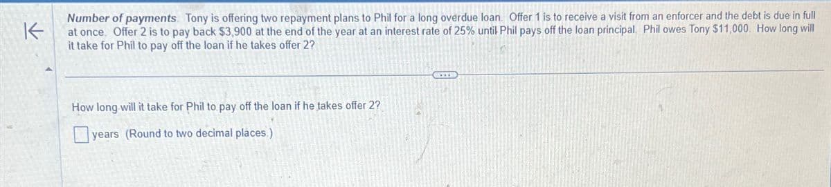 K
Number of payments. Tony is offering two repayment plans to Phil for a long overdue loan. Offer 1 is to receive a visit from an enforcer and the debt is due in full
at once. Offer 2 is to pay back $3,900 at the end of the year at an interest rate of 25% until Phil pays off the loan principal. Phil owes Tony $11,000. How long will
it take for Phil to pay off the loan if he takes offer 2?
How long will it take for Phil to pay off the loan if he takes offer 2?
years (Round to two decimal places.)