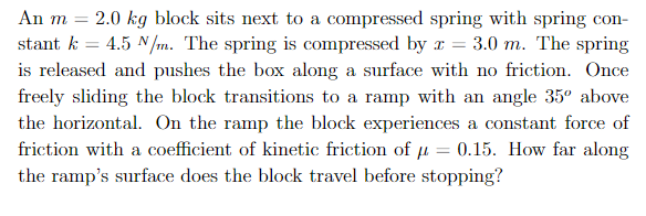 2.0 kg block sits next to a compressed spring with spring con
- 4.5 N/m. The spring is compressed by
An m
CO
3.0 m. The spring
stant k
is released and pushes the box along a surface with no friction. Once
freely sliding the block transitions to a ramp with an angle 35° above
the horizontal. On the ramp the block experiences
a constant force of
friction with a coefficient of kinetic friction of u = 0.15. How far along
the ramp's surface does the block travel before stopping?
