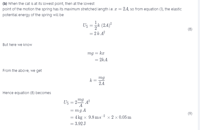 (b) When the cat is at its lowest point, then at the lowest
point of the motion the spring has its maximum stretched length i.e. æ = 24, so from equation (1), the elastic
potential energy of the spring will be
Us = k (24)°
(8)
= 2k A?
But here we know
mg = kr
= 2kA
From the above, we get
mg
%3D
2A
Hence equation (8) becomes
mg
Us = 29 A
A
= mg A
(9)
= 4 kg x 9.8 ms 2 x 2 x 0.05 m
= 3.92 J
-
