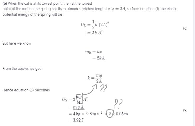 (b) When the cat is at its lowest point, then at the lowest
point of the motion the spring has its maximum stretched length i.e. a = 2A, so from equation (1), the elastic
potential energy of the spring will be
Us = k (24)
(8)
= 2k A?
But here we know
mg = kr
= 2kA
From the above, we get
mg
k =
2A
! ??
Hence equation (8) becomes
ng
Us = 2
= mg A
= 4 kg x 9.8 ms
= 3.92 J
(9)
-2
2 0.05 m
