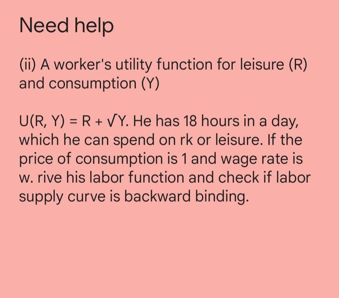 Need help
(ii) A worker's utility function for leisure (R)
and consumption (Y)
U(R, Y) = R + VY. He has 18 hours in a day,
which he can spend on rk or leisure. If the
price of consumption is 1 and wage rate is
w. rive his labor function and check if labor
supply curve is backward binding.
%3D
