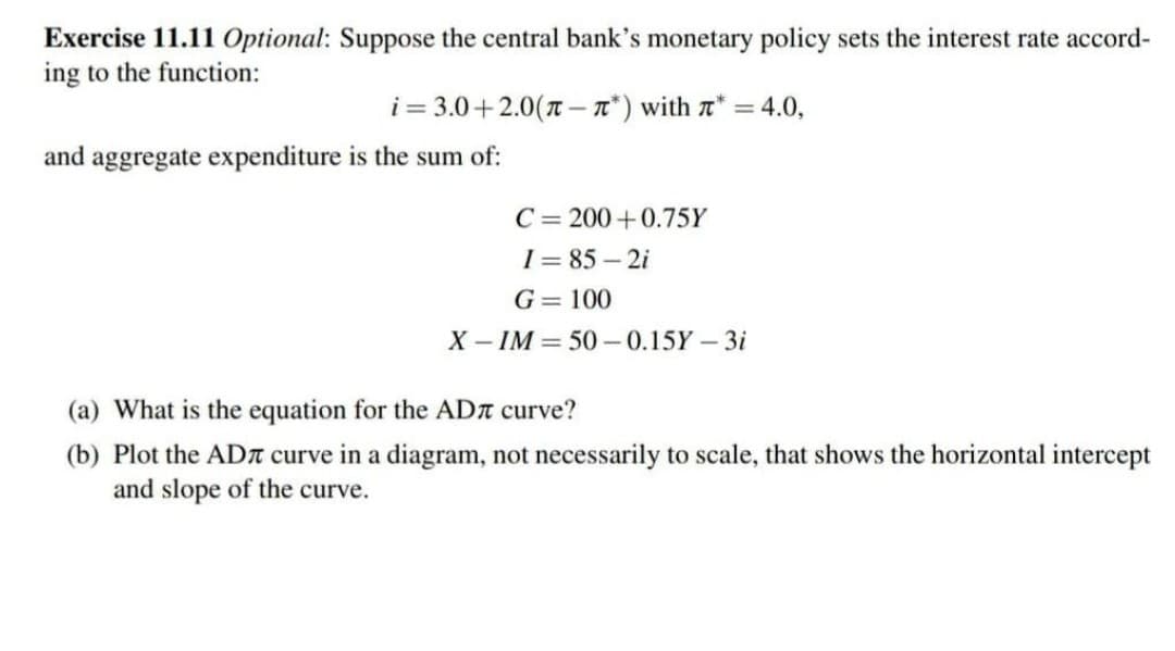 Exercise 11.11 Optional: Suppose the central bank's monetary policy sets the interest rate accord-
ing to the function:
i = 3.0+2.0(T – T*) with a* = 4.0,
and aggregate expenditure is the sum of:
C= 200+0.75Y
I = 85 – 2i
G= 100
X – IM = 50 -0.15Y-3i
(a) What is the equation for the ADA curve?
(b) Plot the ADn curve in a diagram, not necessarily to scale, that shows the horizontal intercept
and slope of the curve.
