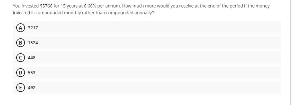 You invested $5766 for 15 years at 6.66% per annum. How much more would you receive at the end of the period if the money
invested is compounded monthly rather than compounded annually?
(А) 3217
(в) 1524
c) 448
D 553
(E) 492
