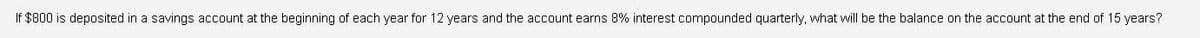 If $800 is deposited in a savings account at the beginning of each year for 12 years and the account earns 8% interest compounded quarterly, what will be the balance on the account at the end of 15 years?
