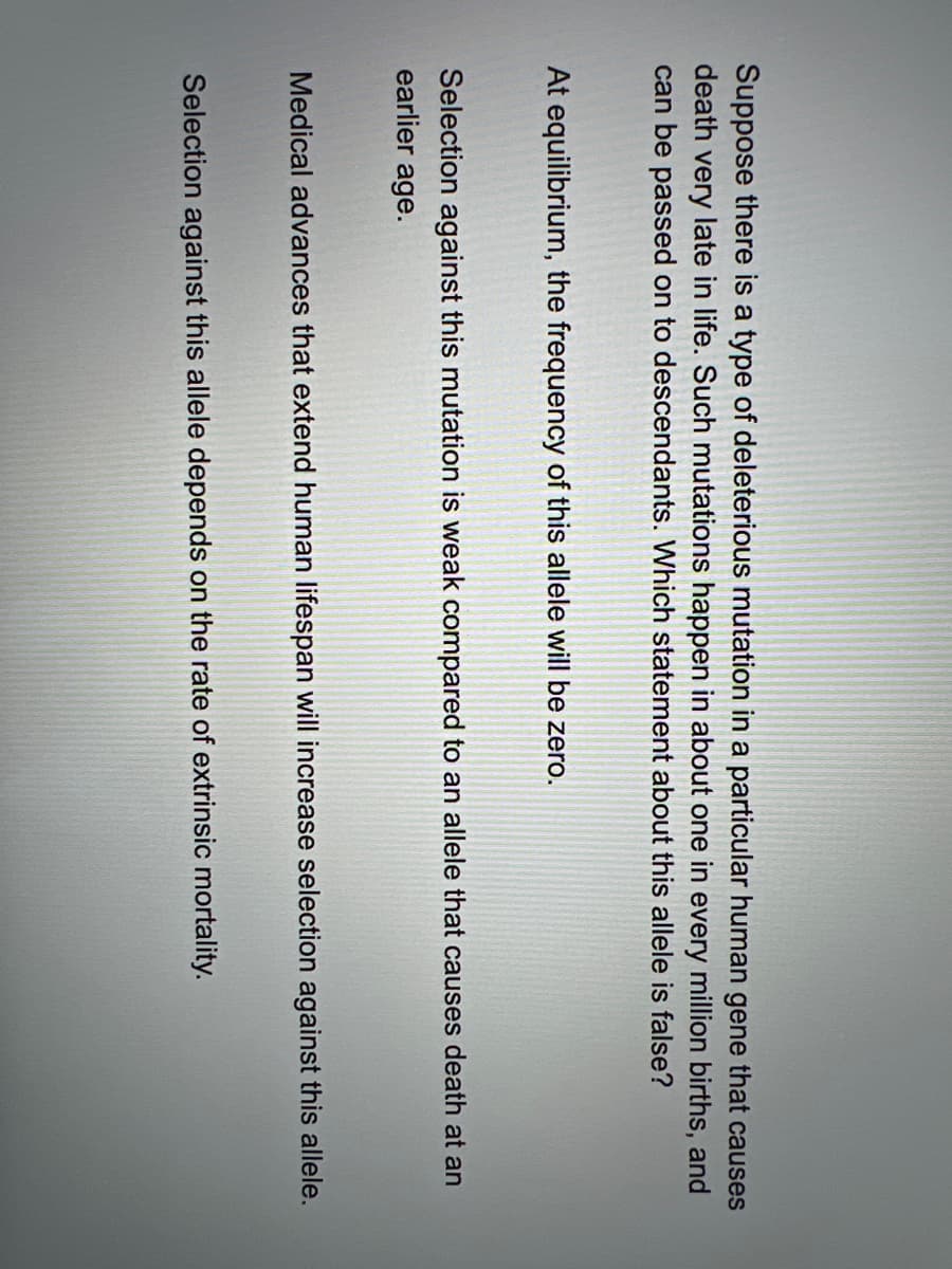 Suppose there is a type of deleterious mutation in a particular human gene that causes
death very late in life. Such mutations happen in about one in every million births, and
can be passed on to descendants. Which statement about this allele is false?
At equilibrium, the frequency of this allele will be zero.
Selection against this mutation is weak compared to an allele that causes death at an
earlier age.
Medical advances that extend human lifespan will increase selection against this allele.
Selection against this allele depends on the rate of extrinsic mortality.
