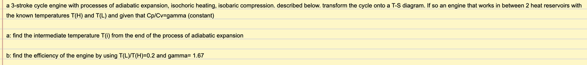 a 3-stroke cycle engine with processes of adiabatic expansion, isochoric heating, isobaric compression. described below. transform the cycle onto a T-S diagram. If so an engine that works in between 2 heat reservoirs with
the known temperatures T(H) and T(L) and given that Cp/Cv3gamma (constant)
a: find the intermediate temperature T(i) from the end of the process of adiabatic expansion
b: find the efficiency of the engine by using T(L)/T(H)=0.2 and gamma= 1.67
