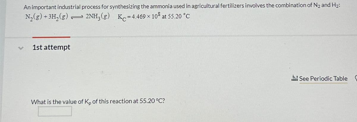 An important industrial process for synthesizing the ammonia used in agricultural fertilizers involves the combination of N₂ and H₂:
N₂(g) + 3H₂ (g) 2NH3 (8) Kc=4.469 × 108 at 55.20 °C
X
1st attempt
—
What is the value of K₂ of this reaction at 55.20 °C?
il
IIIII
See Periodic Table (