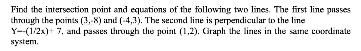 Find the intersection point and equations of the following two lines. The first line passes
through the points (3,-8) and (-4,3). The second line is perpendicular to the line
Y=-(1/2x)+ 7, and passes through the point (1,2). Graph the lines in the same coordinate
system.
