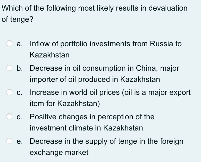 Which of the following most likely results in devaluation
of tenge?
Inflow of portfolio investments from Russia to
Kazakhstan
O b. Decrease in oil consumption in China, major
importer of oil produced in Kazakhstan
c. Increase in world oil prices (oil is a major export
item for Kazakhstan)
O d. Positive changes in perception of the
investment climate in Kazakhstan
e. Decrease in the supply of tenge in the foreign
exchange market
