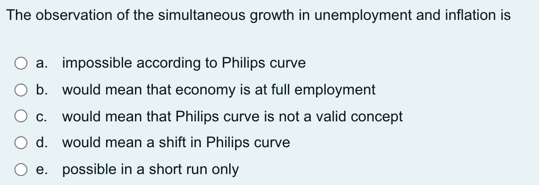 The observation of the simultaneous growth in unemployment and inflation is
a. impossible according to Philips curve
b. would mean that economy is at full employment
C.
would mean that Philips curve is not a valid concept
d. would mean a shift in Philips curve
e. possible in a short run only
