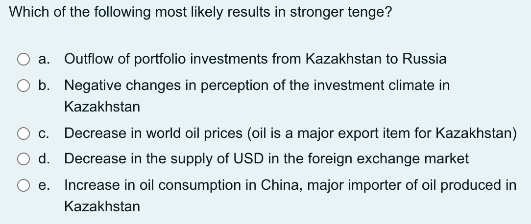 Which of the following most likely results in stronger tenge?
а.
Outflow of portfolio investments from Kazakhstan to Russia
b. Negative changes in perception of the investment climate in
Kazakhstan
С.
Decrease in world oil prices (oil is a major export item for Kazakhstan)
d. Decrease in the supply of USD in the foreign exchange market
е.
Increase in oil consumption in China, major importer of oil produced in
Kazakhstan
