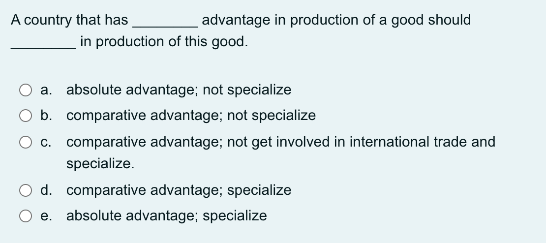 A country that has
advantage in production of a good should
in production of this good.
a. absolute advantage; not specialize
b. comparative advantage; not specialize
c. comparative advantage; not get involved in international trade and
specialize.
d. comparative advantage; specialize
e. absolute advantage; specialize
