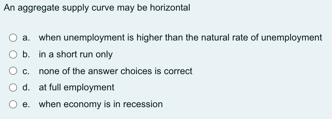 An aggregate supply curve may be horizontal
a. when unemployment is higher than the natural rate of unemployment
b. in a short run only
C.
none of the answer choices is correct
d. at full employment
e. when economy is in recession
