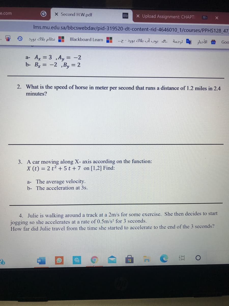 e.com
X Second H.W.pdf
X Upload Assignment: CHAPTI
Bb
Ims.mu.edu.sa/bbcswebdav/pid-319520-dt-content-rid-4646010 1/courses/PPHS128 47
نظام بلاك بورد
Blackboard Learn
الأخبار
Goo
a- Ax = 3 ,Ay = -2
b- Bx = -2 ,By = 2
2. What is the speed of horse in meter per second that runs a distance of 1.2 miles in 2.4
minutes?
3. A car moving along X- axis according on the function:
X (t) = 2 t2 + 5 t + 7 on [1,2] Find:
a- The average velocity.
b- The acceleration at 3s.
4. Julie is walking around a track at a 2m/s for some exercise. She then decides to start
jogging so she accelerates at a rate of 0.5m/s² for 3 seconds.
How far did Julie travel from the time she started to accelerate to the end of the 3 seconds?
直
