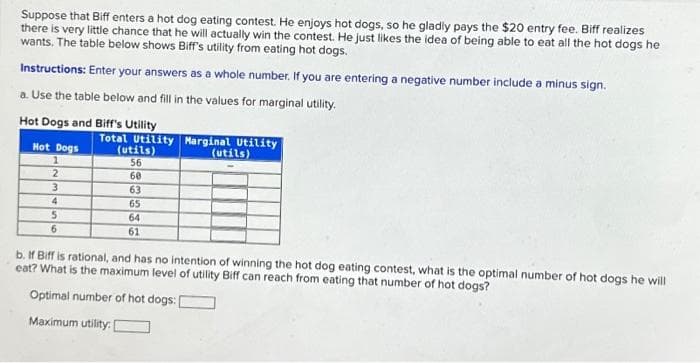 Suppose that Biff enters a hot dog eating contest. He enjoys hot dogs, so he gladly pays the $20 entry fee. Biff realizes
there is very little chance that he will actually win the contest. He just likes the idea of being able to eat all the hot dogs he
wants. The table below shows Biff's utility from eating hot dogs.
Instructions: Enter your answers as a whole number. If you are entering a negative number include a minus sign.
a. Use the table below and fill in the values for marginal utility.
Hot Dogs and Biff's Utility
Hot Dogs
1
2
3
4
5
6
Total Utility Marginal Utility
(utils)
(utils)
56
60
63
65
64
61
b. If Biff is rational, and has no intention of winning the hot dog eating contest, what is the optimal number of hot dogs he will
eat? What is the maximum level of utility Biff can reach from eating that number of hot dogs?
Optimal number of hot dogs:
Maximum utility: