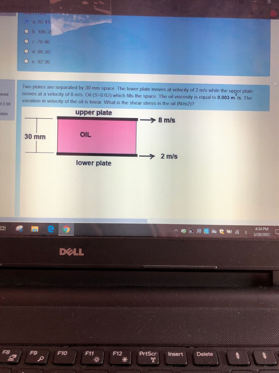 Oa 85.41
Ob. 106.2
O c. 78 46
O d. 99.30
O e. 92.36
Two plates are separated by 30 mm space. The lower plate moves at velocity of 2 m/s while the upper plate
moves at a velocity of 8 m/s. Oil (S=0.62) which fills the space. The oil viscosity is equal to 0.003 m /s. The
variation in velocity of the oil is linear. What is the shear stress in the oil (N/m2)?
ered
of 2,00
stion
upper plate
8 m/s
30 mm
OIL
2 m/s
lower plate
4:34 PM
3/29/2021
DELL
F8
F9
F10
F11
F12
PrtScr
Insert
Delete
