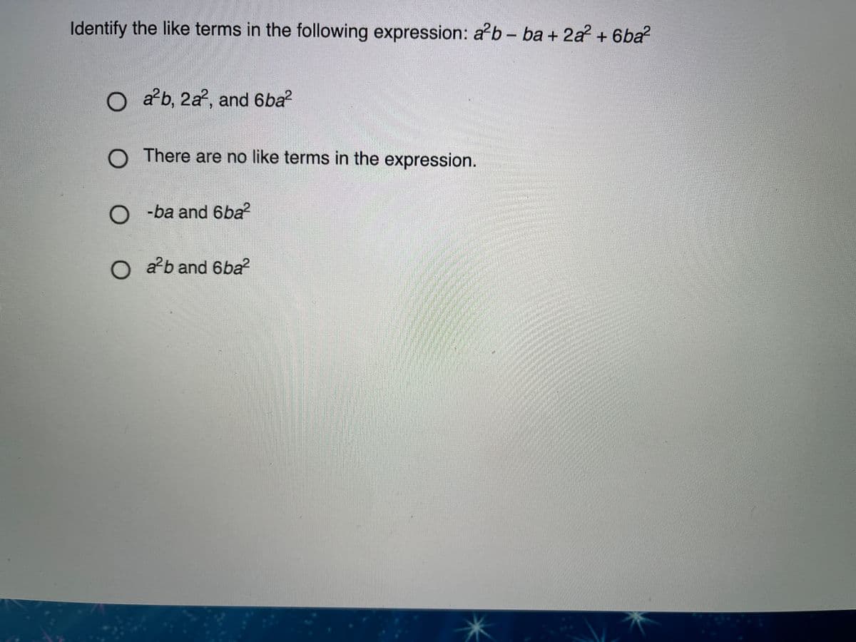 Identify the like terms in the following expression: a b- ba + 2a? + 6ba?
O ab, 2a, and 6ba?
O There are no like terms in the expression.
O -ba and 6ba?
O ab and 6ba?
