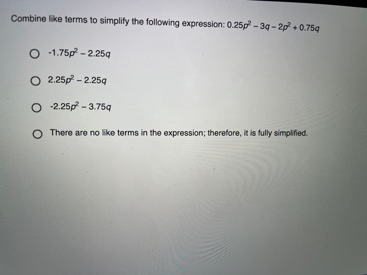 Combine like terms to simplify the following expression: 0.25p? - 3q- 2p? + 0.75q
O -1.75p? - 2.25q
O 2.25p – 2.25q
O 2.25p – 3.75q
There are no like terms in the expression; therefore, it is fully simplified.
