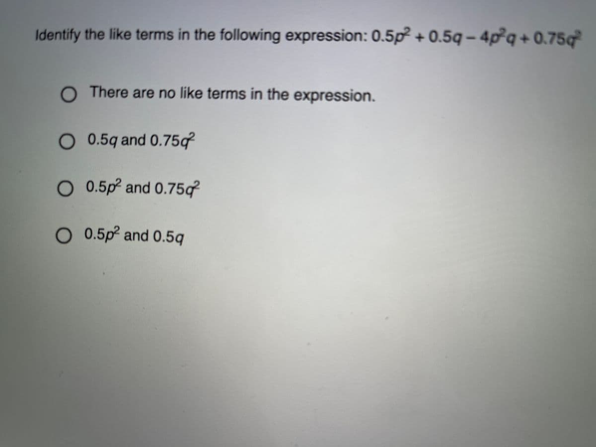 Identify the like terms in the following expression: 0.5p² + 0.5q – 4p²q + 0.75q
O There are no like terms in the expression.
O 0.5q and 0.75q
O 0.5p and 0.75q
O 0.5p² and 0.5q
