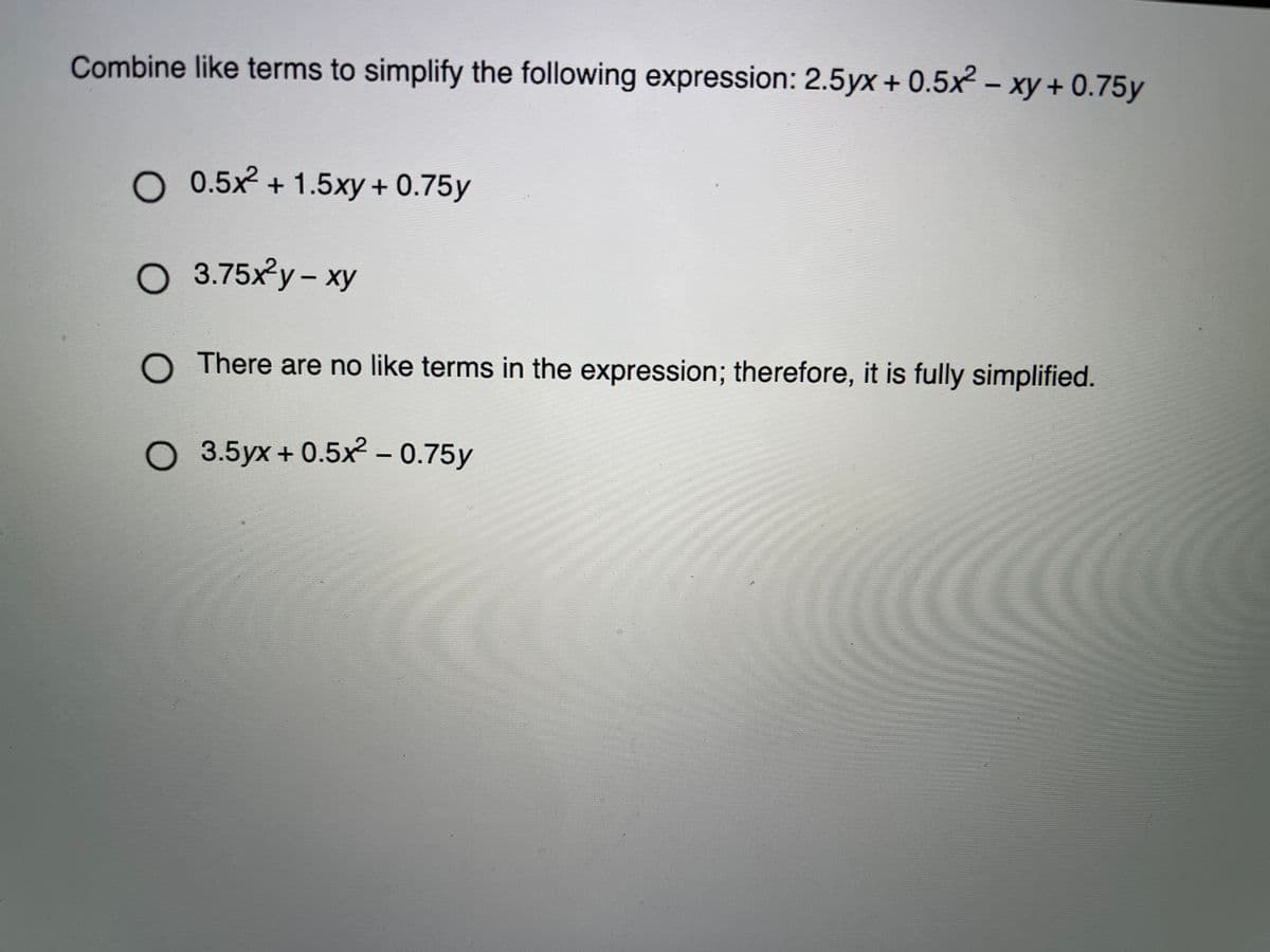 Combine like terms to simplify the following expression: 2.5yx + 0.5x – xy + 0.75y
O 0.5x + 1.5xy + 0.75y
O 3.75xy- xy
O There are no like terms in the expression; therefore, it is fully simplified.
O 3.5yx+ 0.5x - 0.75y
