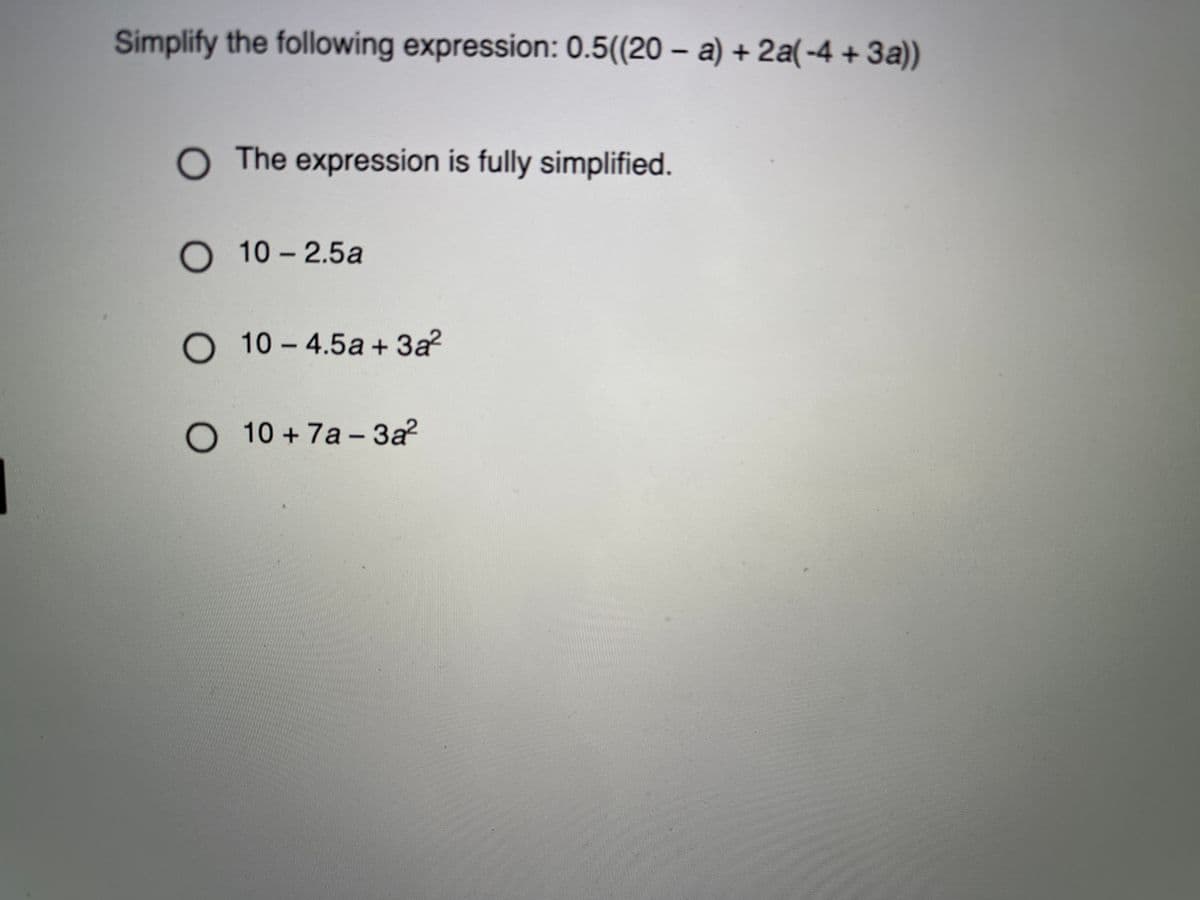 Simplify the following expression: 0.5((20 – a) + 2a(-4 + 3a))
O The expression is fully simplified.
O 10 – 2.5a
O 10- 4.5a + 3a?
O 10 + 7a - 3a?
