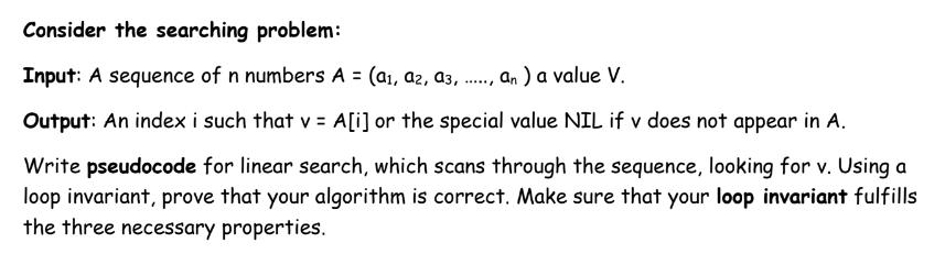 Consider the searching problem:
Input: A sequence of n numbers A = (a1, az, a3,
an ) a value V.
**...
Output: An index i such that v = A[i] or the special value NIL if v does not appear in A.
Write pseudocode for linear search, which scans through the sequence, looking for v. Using a
loop invariant, prove that your algorithm is correct. Make sure that your loop invariant fulfills
the three necessary properties.
