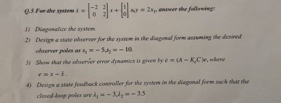 Q.5 For the system i =
x +
u,y 2x1, answer the following:
!!
1) Diagonalize the system.
2) Design a state observer for the system in the diagonal form assuming the desired
observer poles as s, = -
-5,s2%3D10.
3) Show that the observer error dynamics is given by è = (A - KC)e, where
%3D
e = x-i.
4) Design a state feedback controller for the system in the diagonal form such that the
closed-loop poles are 1, = -
- 3,12 = - 3.5
%3D
