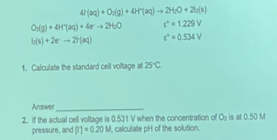 41(aq) + Oz(g) + 4H"(aq) → 2H¿O + 2l;(s)
c = 1.229 V
Oz(g) + 4H"(aq) + 4e" → 2H2O
L(s) + 2e* → 2(aq)
e = 0.534 V
1. Calculate the standard cell voltage at 25°C.
Answer
2. If the actual cell voltage is 0.531 V when the concentration of Oz is at 0.50 M
pressure, and (1] = 0.20 M, calculate pH of the solution.
