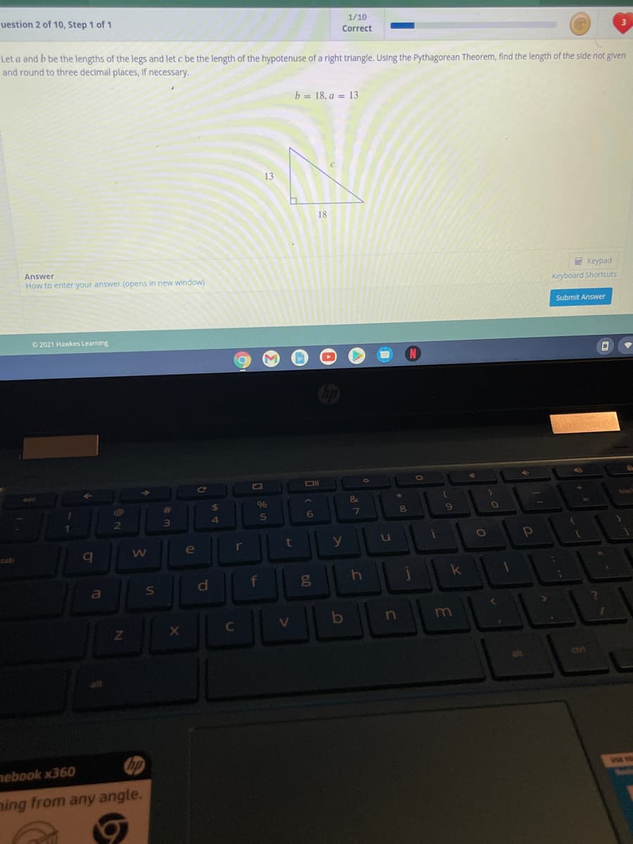 uestion 2 of 10, Step 1 of 1
1/10
Correct
Let a and b be the lengths of the legs and let c be the length of the hypotenuse of a right triangle. Using the Pythagorean Theorem, find the length of the side not glven
and round to three decimal places, If necessary.
b = 18, a = 13
13
18
Answer
E Keypad
How to enter your answer (opens in new window)
Keyboard Shortcuts
Submit Answer
O 2021 Hawkes Learning
OI
C2
%23
%24
bac
ck
7
8
2
3\
e
r
y
u
tab
f
ge
k
a
S
V
m
alt
ctr
hp
nebook x360
aing from any angle.
