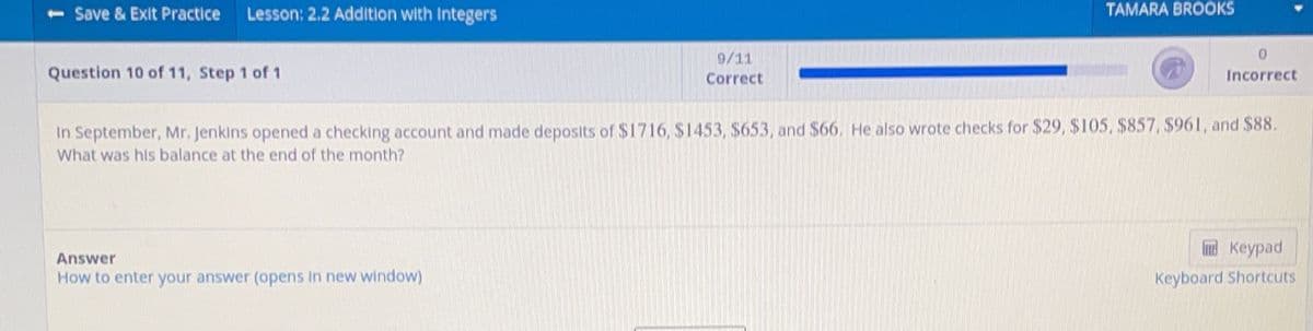 - Save & Exit Practice
Lesson: 2.2 Addition with Integers
TAMARA BROOKS
0/11
Question 10 of 11, Step 1 of 1
Correct
Incorrect
In September, Mr. Jenkins opened a checking account and made deposits of $1716, $1453, $653, and $66. He also wrote checks for $29, $105, $857, $961, and $88.
What was his balance at the end of the month?
Keypad
Answer
How to enter your answer (opens In new window)
Keyboard Shortcuts
