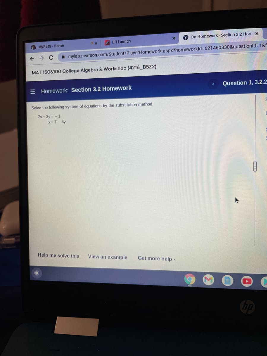 O Do Homework - Section 3,2 Hom x
LTI Launch
MyPath - Home
A mylab.pearson.com/Student/PlayerHomework.aspx?homeworkld%3621460330&questionld=1&f
MAT 150&100 College Algebra & Workshop (4216_B5Z2)
= Homework: Section 3.2 Homework
Question 1, 3.2.2
Solve the following system of equations by the substitution method.
2x+ 3y = -1
x= 7- 4y
Help me solve this
View an example
Get more help -
