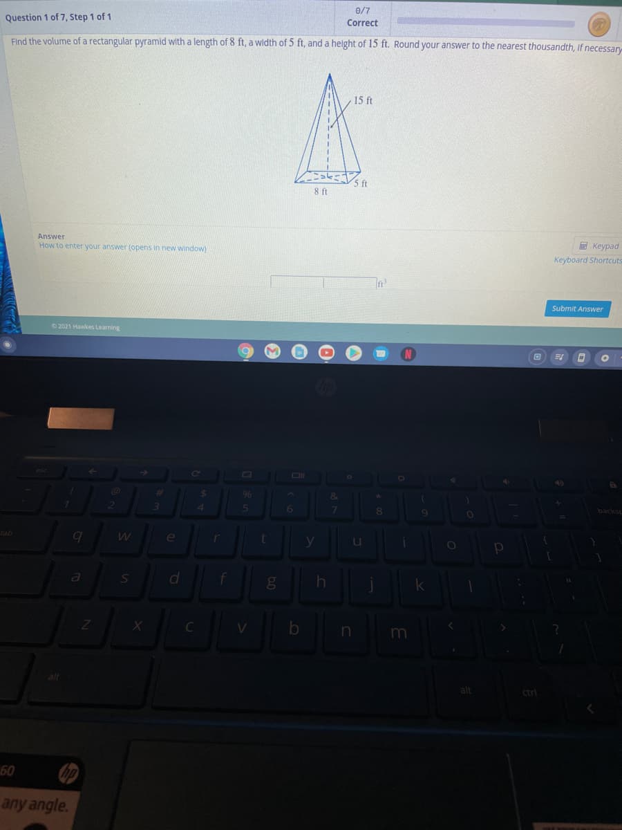 0/7
Question 1 of 7, Step 1 of 1
Correct
Find the volume of a rectangular pyramid with a length of 8 ft, a width of 5 ft, and a helght of 15 ft. Round your answer to the nearest thousandth, If necessar
15 ft
8 ft
Answer
How to enter your answer (opens in new window)
E Keypad
Keyboard Shortcuts
Submit Answer
O 2021 Hawkes Learning
Ol
96
%23
6
8.
backsp
e
er
u
a
f
gO
C
alt
alt
ctrl
60
any angle.
