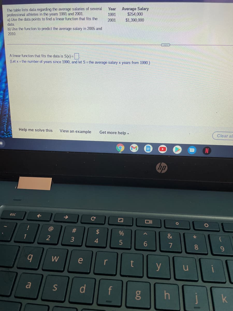 The table lists data regarding the average salaries of several
professional athletes in the years 1991 and 2001.
a) Use the data points to find a linear function that fits the
Average Salary
$254,000
$1,390,000
Year
1991
2001
data
b) Use the function to predict the average salary in 2005 and
2010
A linear function that fits the data is S(x) =
(Let x = the number of years since 1990, and let S=the average salary x years from 1990.)
Help me solve this
View an example
Get more help -
Clear al
hp
esc
@
#
2$
&
2
3
4.
6
8.
9.
W
e
y
a
S
d
f
k
60

