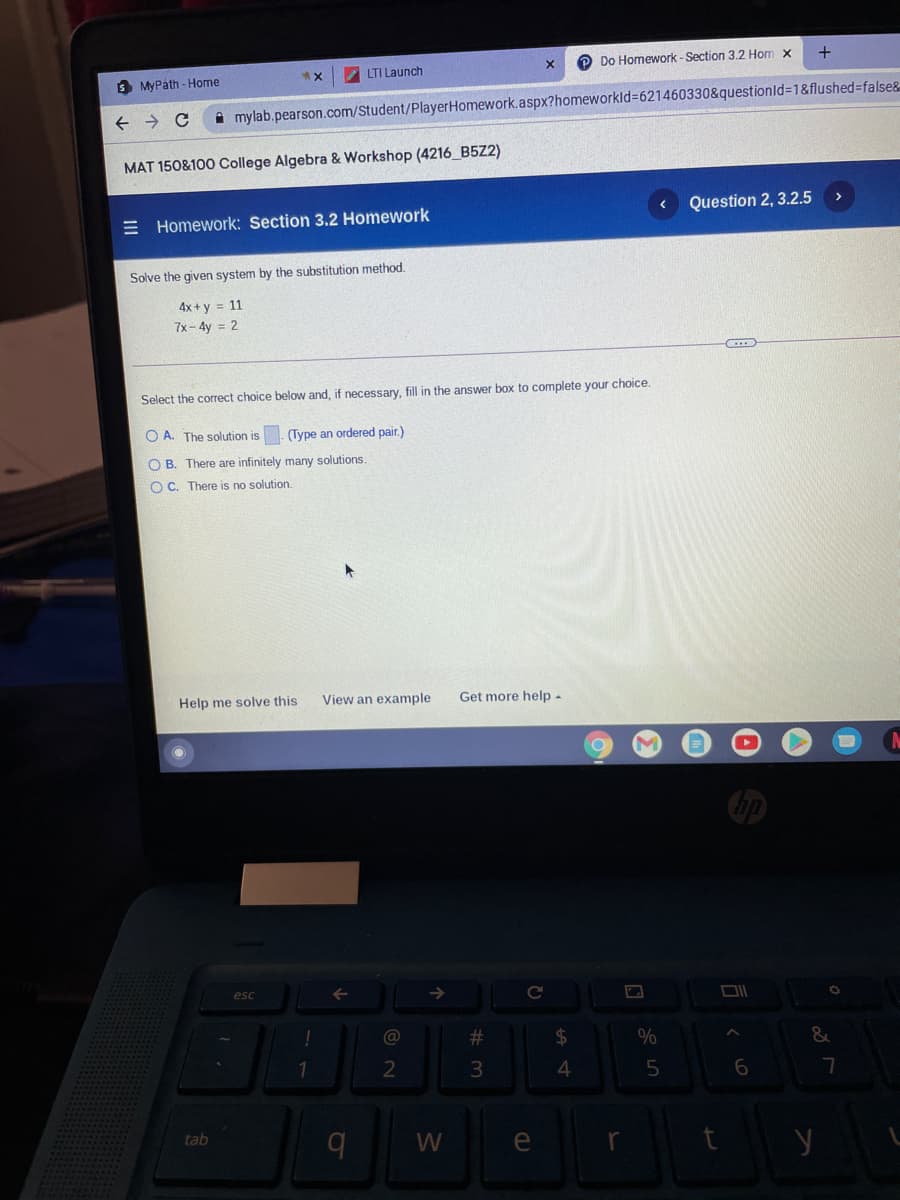 P Do Homework -Section 3.2 Hom x
+
LTI Launch
S MyPáth - Home
A mylab.pearson.com/Student/PlayerHomework.aspx?homeworkld%3621460330&questionld%-1&flushed=false&
MAT 150&100 College Algebra & Workshop (4216 B5Z2)
Question 2, 3.2.5
E Homework: Section 3.2 Homework
Solve the given system by the substitution method.
4x + y = 11
7x- 4y = 2
Select the correct choice below and, if necessary, fill in the answer box to complete your choice.
O A. The solution is. (Type an ordered pair.)
O B. There are infinitely many solutions.
O C. There is no solution.
Help me solve this
View an example
Get more help -
esc
->
@
#3
24
3
4
tab
W
e
