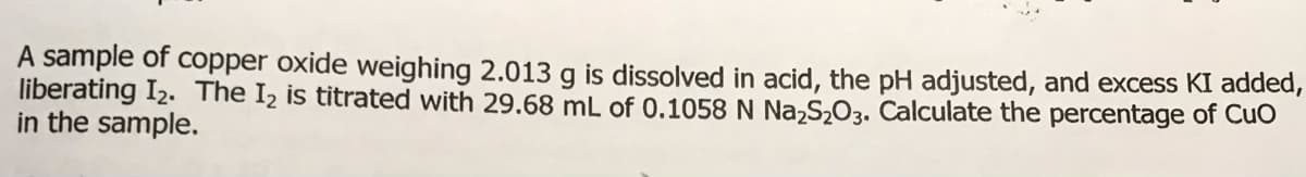 A sample of copper oxide weighing 2.013 g is dissolved in acid, the pH adjusted, and excess KI added,
liberating I2. The I2 is titrated with 29.68 mL of 0.1058 N Na,S,O3. Calculate the percentage of Cuo
in the sample.
