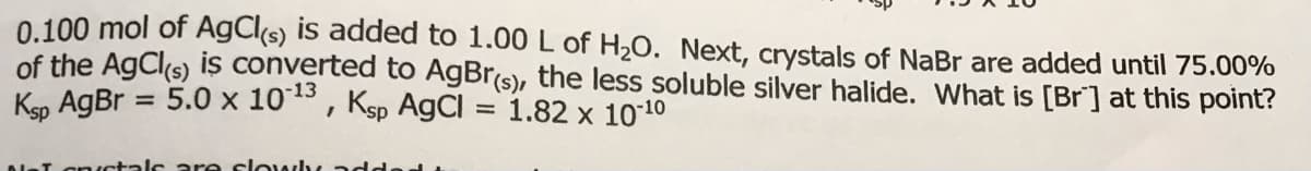 0.100 mol of AgCl(s) is added to 1.00 L of H20. Next, crystals of NaBr are added until 75.00%
of the AgCls) iş converted to A9BR(s), the less soluble silver halide. What is [Br] at this point?
Ken AgBr = 5.0 x 1013, Ksp AgCl = 1.82 x 1010
%3D
talc are clowh
