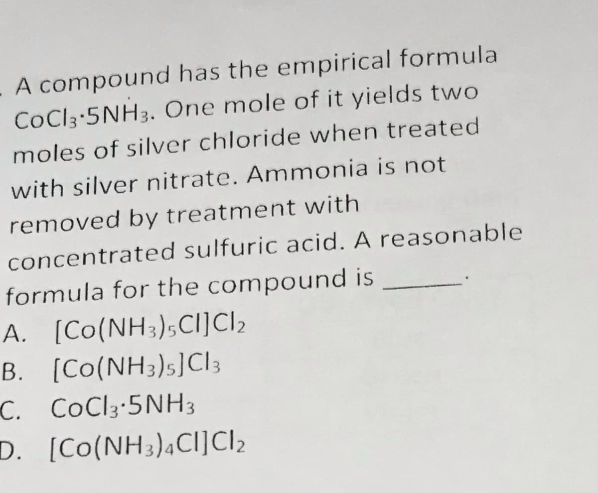 - A compound has the empirical formula
CoCl3 5NH3. One mole of it yields two
moles of silver chloride when treated
with silver nitrate. Ammonia is not
removed by treatment with
concentrated sulfuric acid. A reasonable
formula for the compound is
A. [Co(NH3);Ci]I2
B. [Co(NH3)s]CI;
C. CoCl3-5NH3
D. [Co(NH3),Ci]CI2
