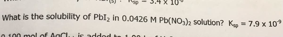 Ksp
= 3.4 X 10
What is the solubility of PBI2 in 0.0426 M Pb(NO3)2 solution? Kgp = 7.9 x 10°
%3D
O 100 mol of AgCL, is added to 1
