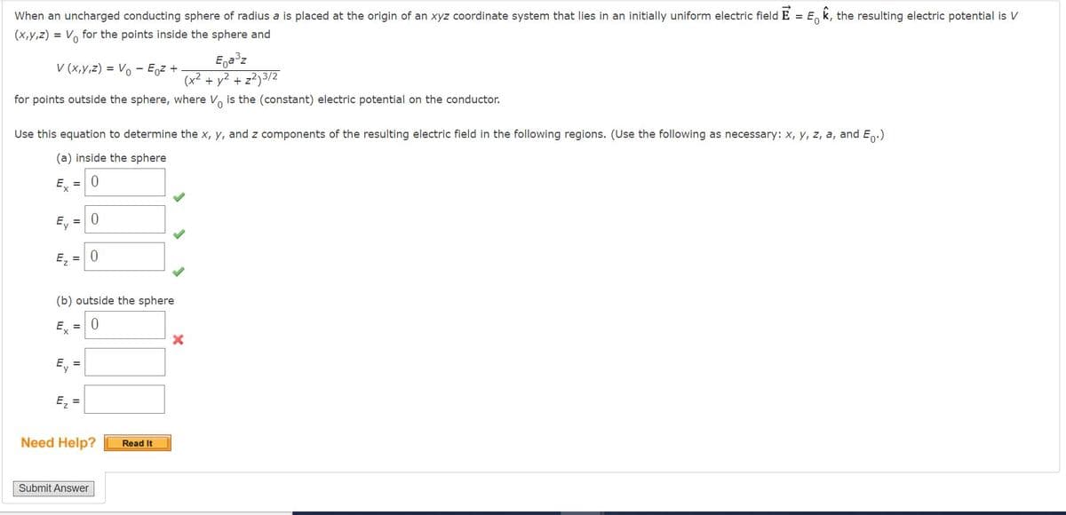 When an uncharged conducting sphere of radius a is placed at the origin of an xyz coordinate system that lies in an initially uniform electric field E = E, k, the resulting electric potential is
0.
(x,y,z) = V. for the points inside the sphere and
V (x,y,z) = Vo
Eoz +
Ega z
(x2 + y? + z?)3/2
for points outside the sphere, where V, is the (constant) electric potential on the conductor.
Use this equation to determine the x, y, and z components of the resulting electric field in the following regions. (Use the following as necessary: x, y, z, a, and E.)
(a) inside the sphere
E = 0
Ey
E, = 0
(b) outside the sphere
Ex =0
Ey =
E =
Need Help?
Read It
Submit Answer
