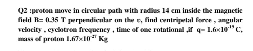 Q2 :proton move in circular path with radius 14 cm inside the magnetic
field B= 0.35 T perpendicular on the v, find centripetal force , angular
velocity , cyclotron frequency , time of one rotational ,if q= 1.6x10"C,
mass of proton 1.67x10²" Kg
